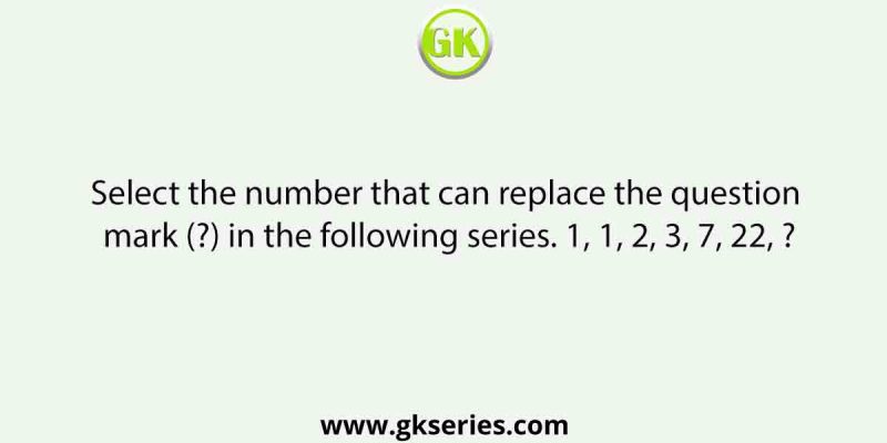 Select the number that can replace the question mark (?) in the following series. 1, 1, 2, 3, 7, 22, ?
