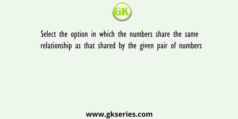 Select the option in which the numbers share the same relationship as that shared by the given pair of numbers