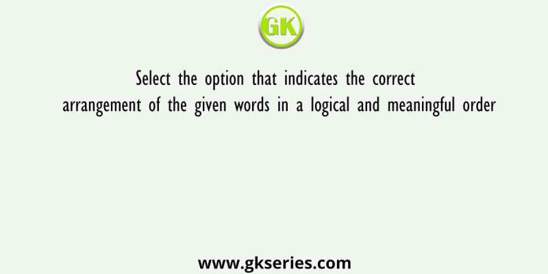 Select the option that indicates the correct arrangement of the given words in a logical and meaningful order