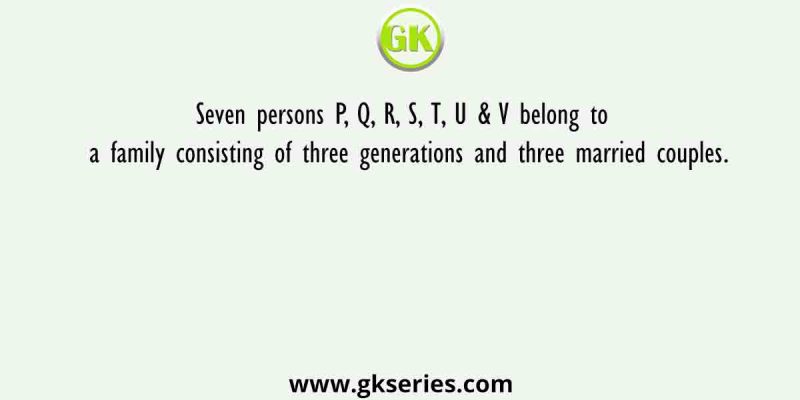 Seven persons P, Q, R, S, T, U & V belong to a family consisting of three generations and three married couples.