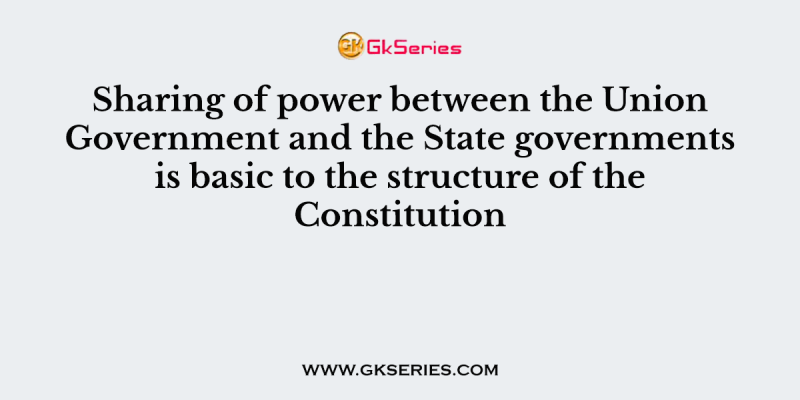 Sharing of power between the Union Government and the State governments is basic to the structure of the Constitution