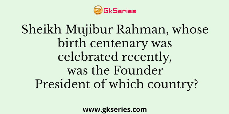Sheikh Mujibur Rahman, whose birth centenary was celebrated recently, was the Founder President of which country?