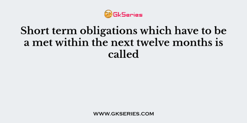 Short term obligations which have to be a met within the next twelve months is called
