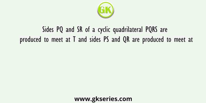 Sides PQ and SR of a cyclic quadrilateral PQRS are produced to meet at T and sides PS and QR are produced to meet at