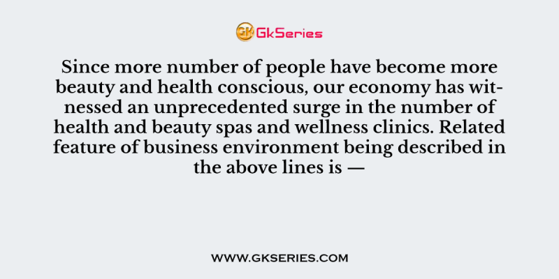 Since more number of people have become more beauty and health conscious, our economy has witnessed an unprecedented surge in the number of health and beauty spas and wellness clinics. Related feature of business environment being described in the above lines is —