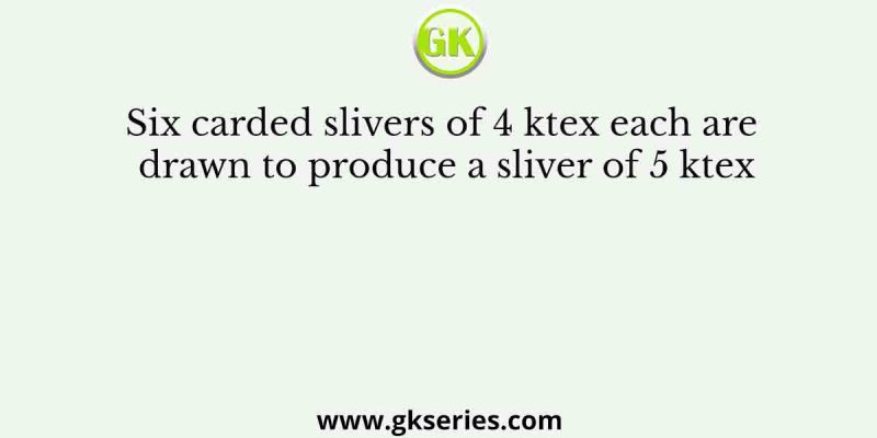 Six carded slivers of 4 ktex each are drawn to produce a sliver of 5 ktex