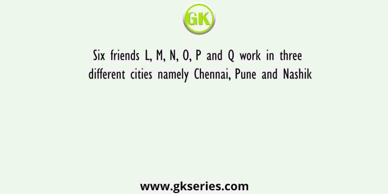 Six friends L, M, N, O, P and Q work in three different cities namely Chennai, Pune and Nashik