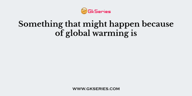 Something that might happen because of global warming is