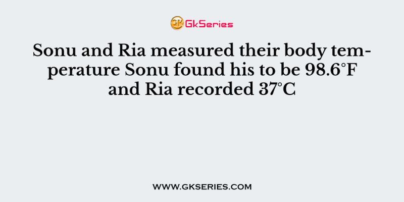 Sonu and Ria measured their body temperature Sonu found his to be 98.6°F and Ria recorded 37°C