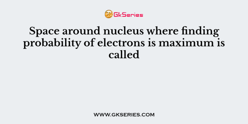 Space around nucleus where finding probability of electrons is maximum is called