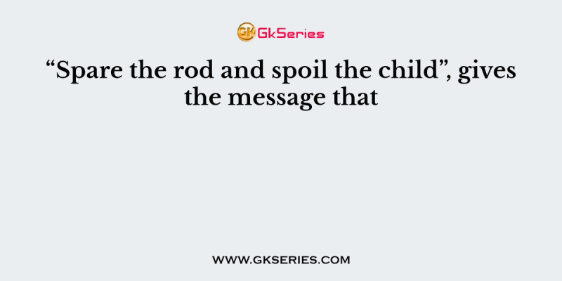 “Spare the rod and spoil the child”, gives the message that