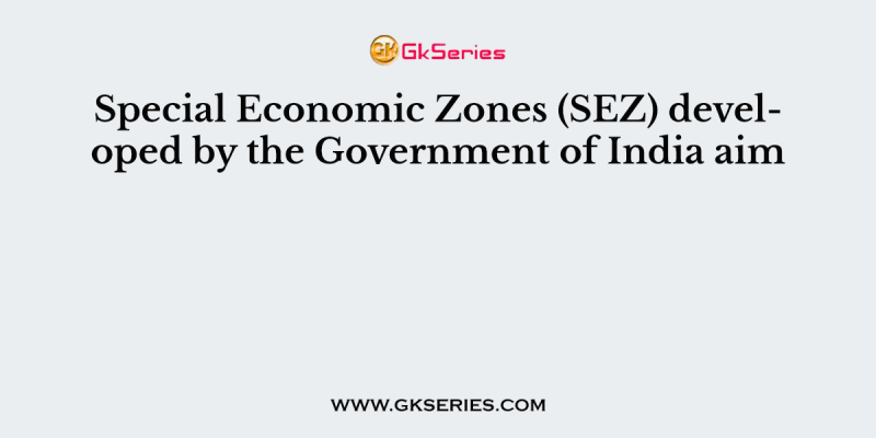 Special Economic Zones (SEZ) developed by the Government of India aim