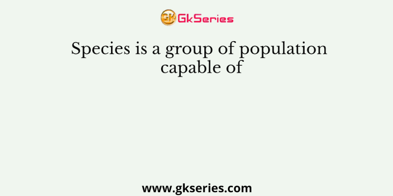 Species is a group of population capable of