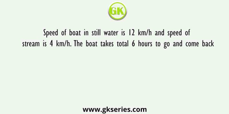 Speed of boat in still water is 12 km/h and speed of stream is 4 km/h. The boat takes total 6 hours to go and come back