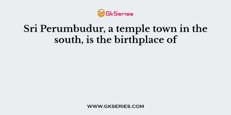 Sri Perumbudur, a temple town in the south, is the birthplace of