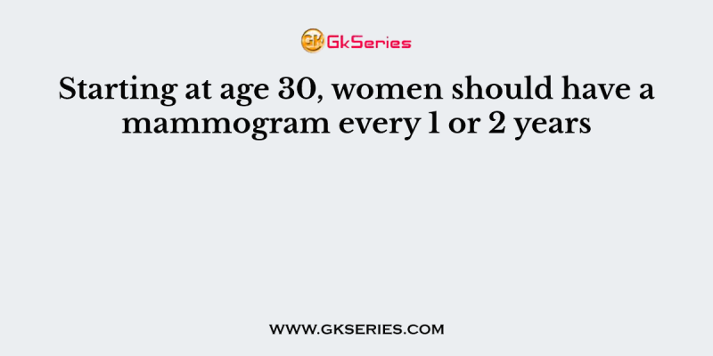 Starting at age 30, women should have a mammogram every 1 or 2 years
