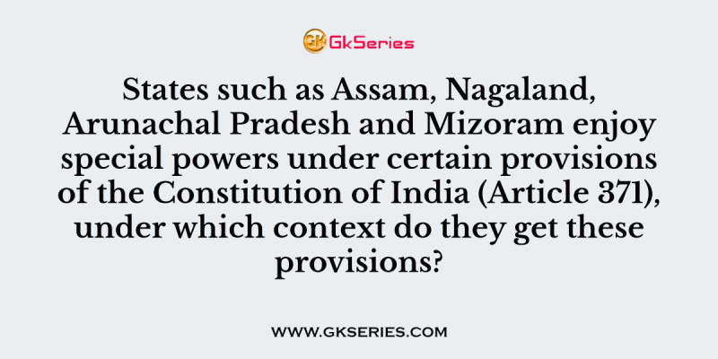 States such as Assam, Nagaland, Arunachal Pradesh and Mizoram enjoy special powers under certain provisions of the Constitution of India (Article 371), under which context do they get these provisions?