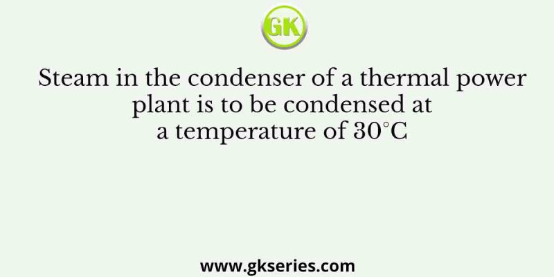 Steam in the condenser of a thermal power plant is to be condensed at a temperature of 30°C