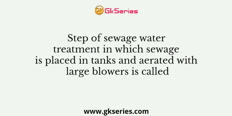 Step of sewage water treatment in which sewage is placed in tanks and aerated with large blowers is called