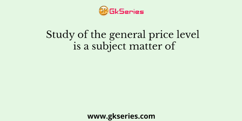 Study of the general price level is a subject matter of