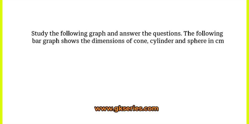 Study the following graph and answer the questions. The following bar graph shows the dimensions of cone, cylinder and sphere in cm