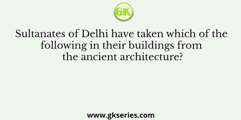 Sultanates of Delhi have taken which of the following in their buildings from the ancient architecture?