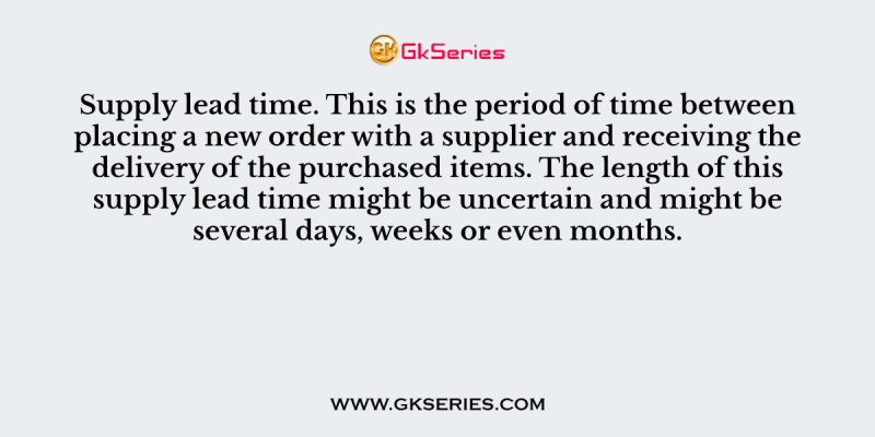 Supply lead time. This is the period of time between placing a new order with a supplier and receiving the delivery of the purchased items. The length of this supply lead time might be uncertain and might be several days, weeks or even months.