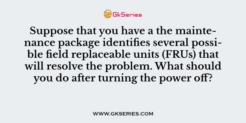 Suppose that you have a the maintenance package identifies several possible field replaceable units (FRUs) that will resolve the problem. What should you do after turning the power off?