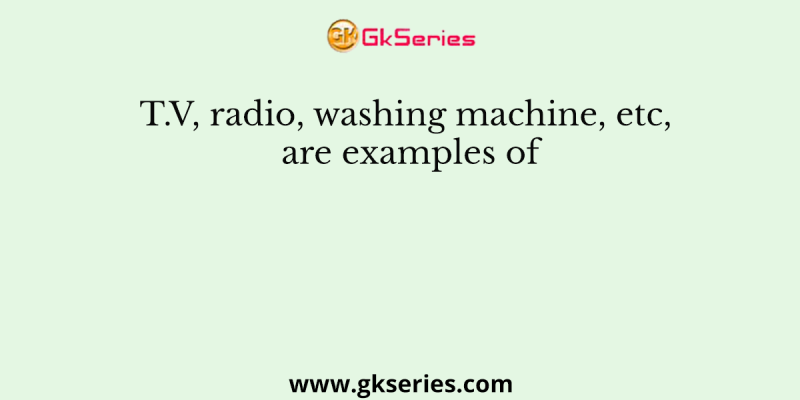 T.V, radio, washing machine, etc, are examples of