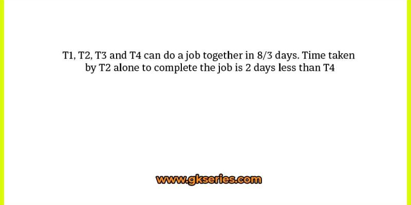 T1, T2, T3 and T4 can do a job together in 8/3 days. Time taken by T2 alone to complete the job is 2 days less than T4