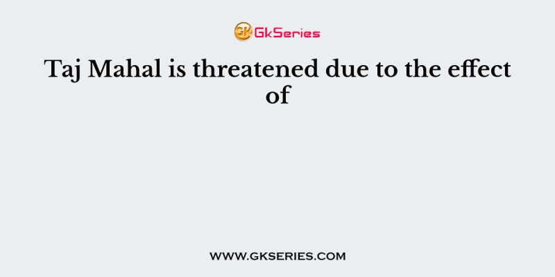 Taj Mahal is threatened due to the effect of