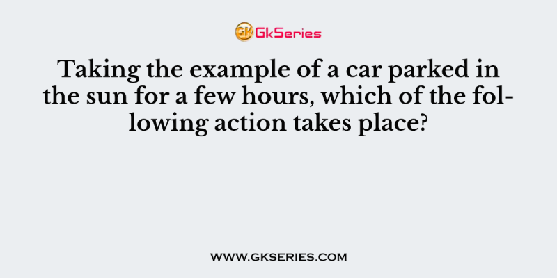 Taking the example of a car parked in the sun for a few hours, which of the following action takes place?