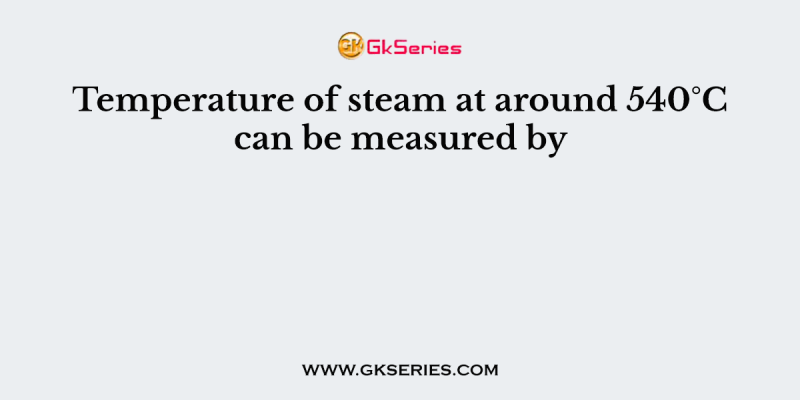 Temperature of steam at around 540°C can be measured by