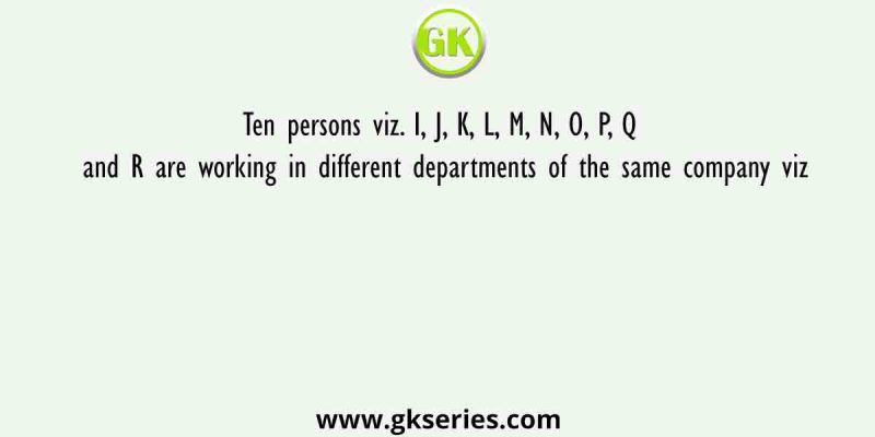 Ten persons viz. I, J, K, L, M, N, O, P, Q and R are working in different departments of the same company viz