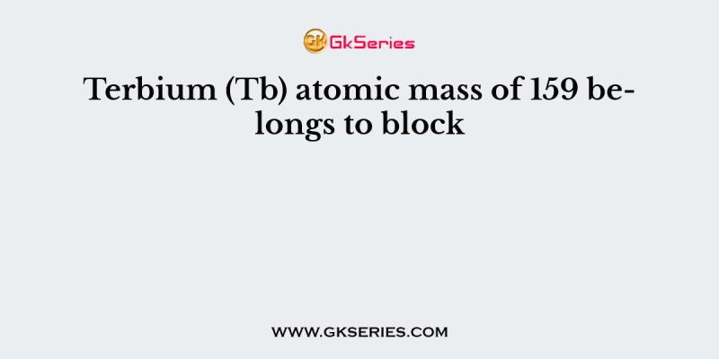 Terbium (Tb) atomic mass of 159 belongs to block
