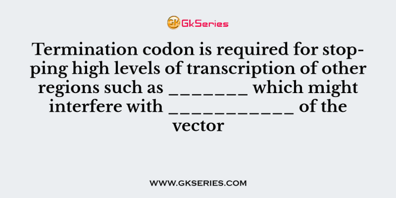 Termination codon is required for stopping high levels of transcription of other regions such as _______ which might interfere with ___________ of the vector
