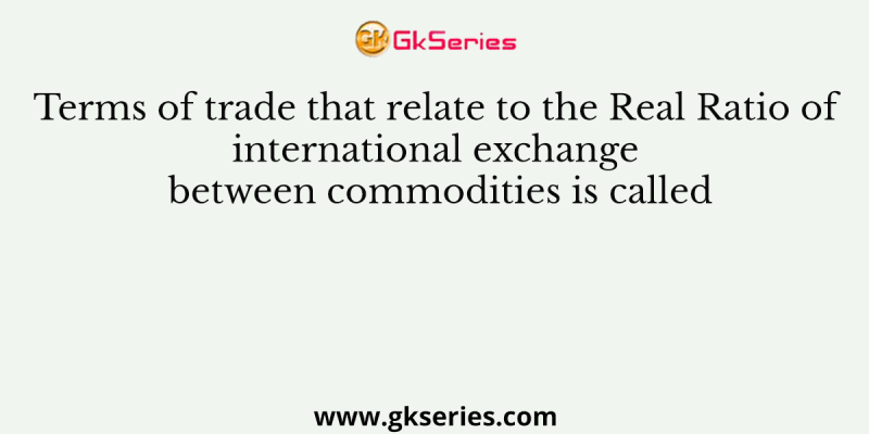 Terms of trade that relate to the Real Ratio of international exchange between commodities is called