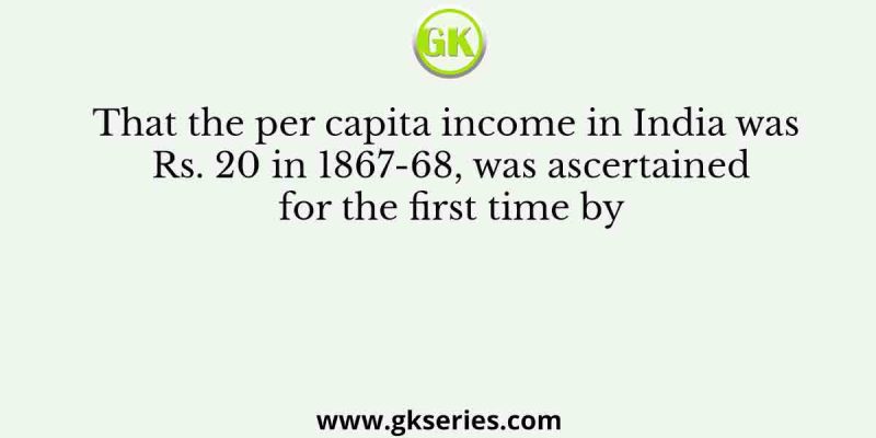 That the per capita income in India was Rs. 20 in 1867-68, was ascertained for the first time by
