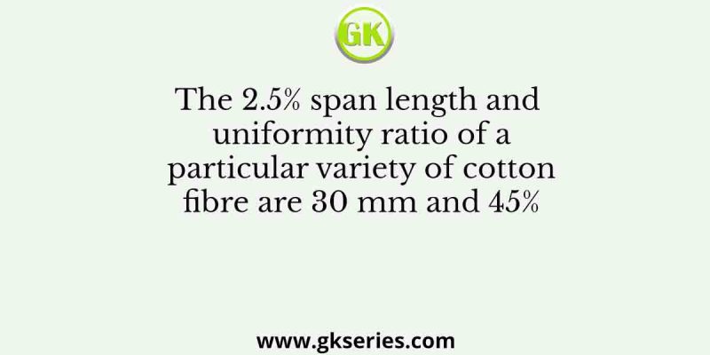 The 2.5% span length and uniformity ratio of a particular variety of cotton fibre are 30 mm and 45%