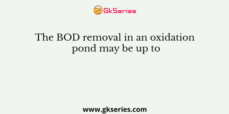 The BOD removal in an oxidation pond may be up to