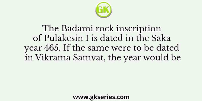 The Badami rock inscription of Pulakesin I is dated in the Saka year 465. If the same were to be dated in Vikrama Samvat, the year would be