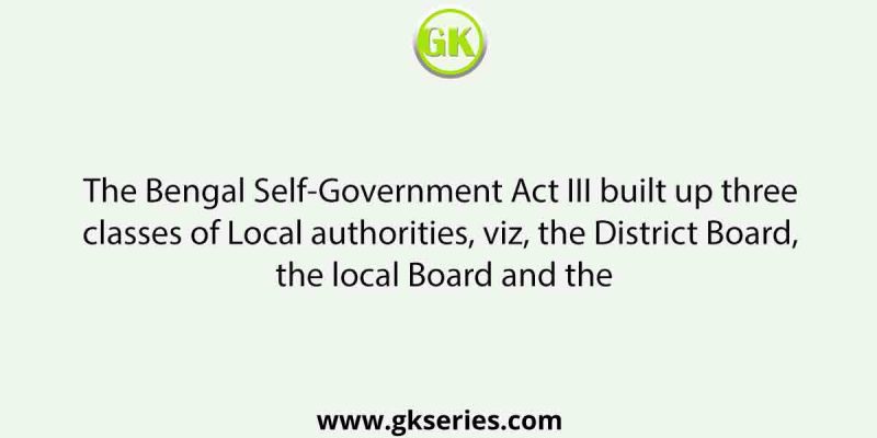 The Bengal Self-Government Act III built up three classes of Local authorities, viz, the District Board, the local Board and the