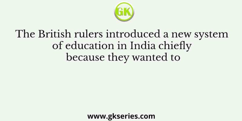 The British rulers introduced a new system of education in India chiefly because they wanted to