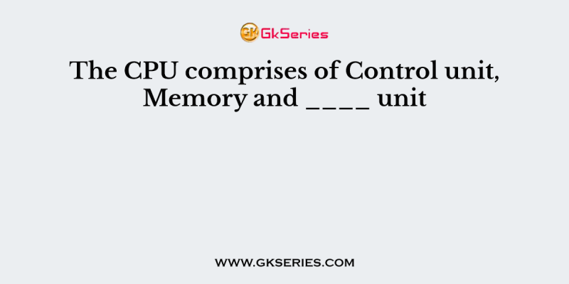 The CPU comprises of Control unit, Memory and ____ unit