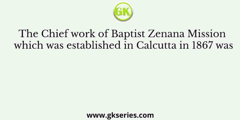 The Chief work of Baptist Zenana Mission which was established in Calcutta in 1867 was