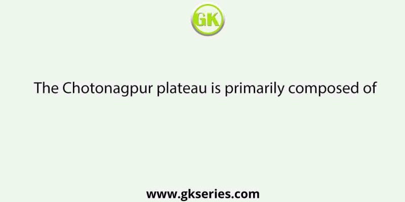 The Chotonagpur plateau is primarily composed of