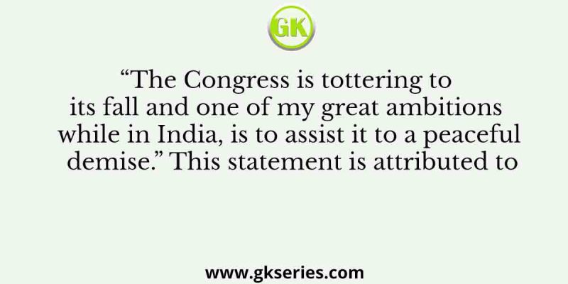 “The Congress is tottering to its fall and one of my great ambitions while in India, is to assist it to a peaceful demise.” This statement is attributed to