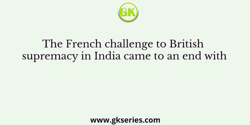 The French challenge to British supremacy in India came to an end with