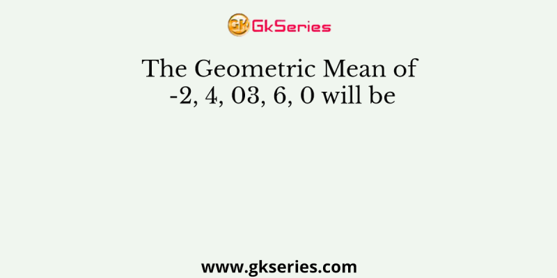 The Geometric Mean of -2, 4, 03, 6, 0 will be