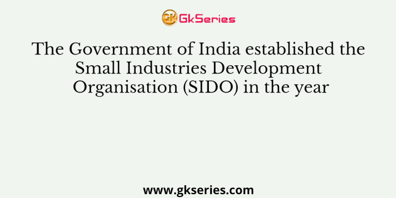 The Government of India established the Small Industries Development Organisation (SIDO) in the year